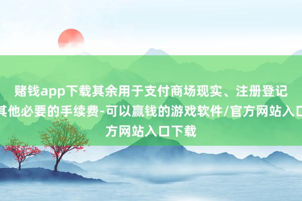 赌钱app下载其余用于支付商场现实、注册登记费和其他必要的手续费-可以赢钱的游戏软件/官方网站入口下载