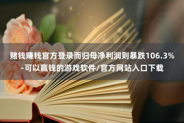 赌钱赚钱官方登录而归母净利润则暴跌106.3%-可以赢钱的游戏软件/官方网站入口下载