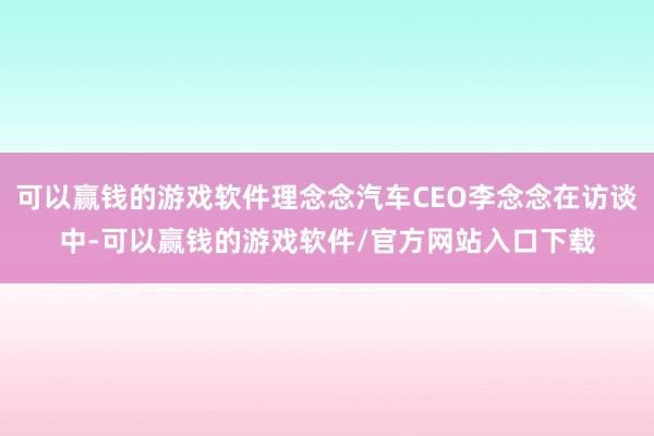 可以赢钱的游戏软件理念念汽车CEO李念念在访谈中-可以赢钱的游戏软件/官方网站入口下载