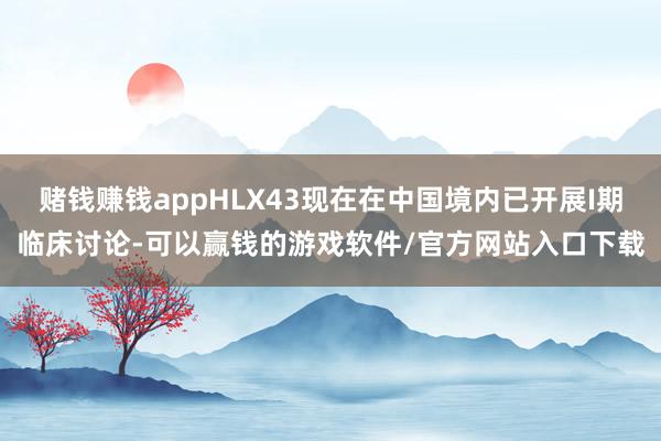 赌钱赚钱appHLX43现在在中国境内已开展I期临床讨论-可以赢钱的游戏软件/官方网站入口下载