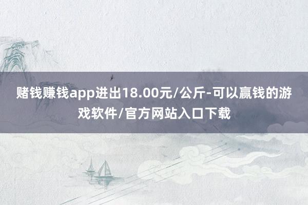 赌钱赚钱app进出18.00元/公斤-可以赢钱的游戏软件/官方网站入口下载