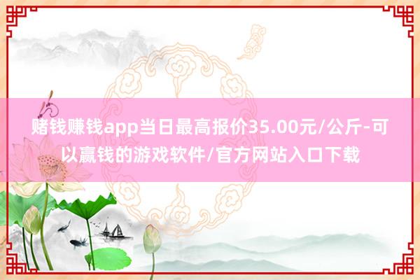 赌钱赚钱app当日最高报价35.00元/公斤-可以赢钱的游戏软件/官方网站入口下载