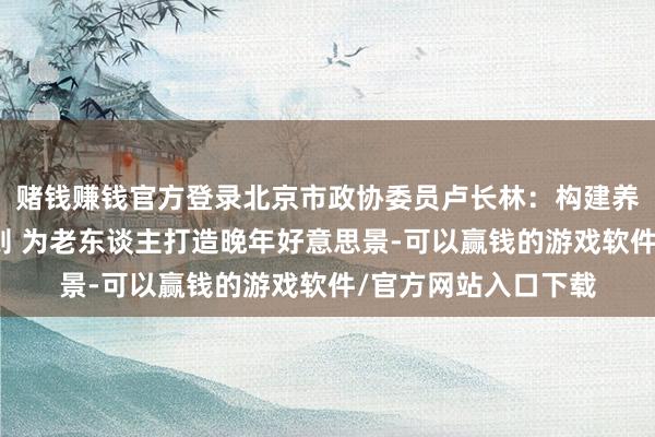 赌钱赚钱官方登录北京市政协委员卢长林：构建养老劳动产业法律规则 为老东谈主打造晚年好意思景-可以赢钱的游戏软件/官方网站入口下载