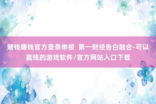 赌钱赚钱官方登录举报  第一财经告白融合-可以赢钱的游戏软件/官方网站入口下载