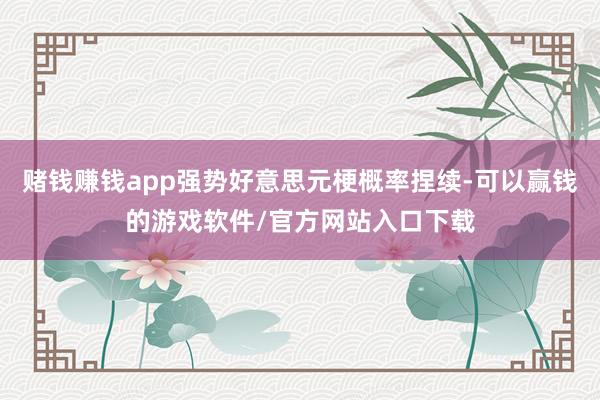 赌钱赚钱app强势好意思元梗概率捏续-可以赢钱的游戏软件/官方网站入口下载