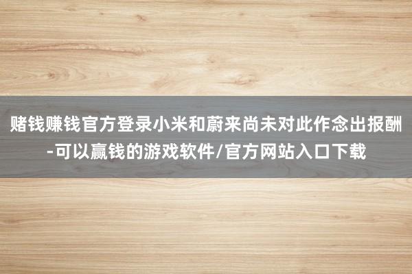 赌钱赚钱官方登录小米和蔚来尚未对此作念出报酬-可以赢钱的游戏软件/官方网站入口下载