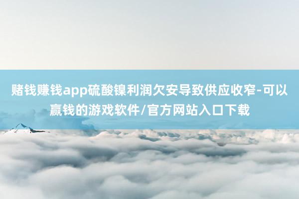 赌钱赚钱app硫酸镍利润欠安导致供应收窄-可以赢钱的游戏软件/官方网站入口下载