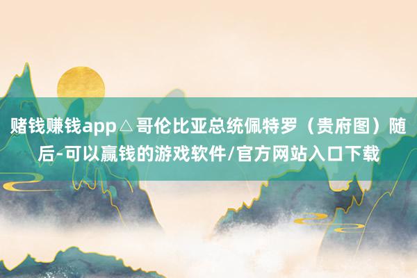 赌钱赚钱app△哥伦比亚总统佩特罗（贵府图）随后-可以赢钱的游戏软件/官方网站入口下载