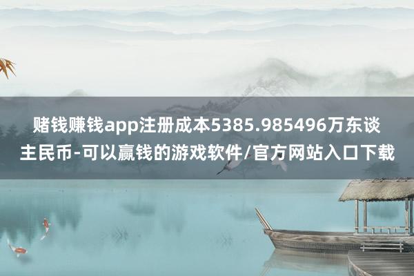 赌钱赚钱app注册成本5385.985496万东谈主民币-可以赢钱的游戏软件/官方网站入口下载