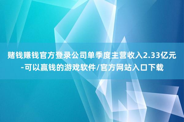 赌钱赚钱官方登录公司单季度主营收入2.33亿元-可以赢钱的游戏软件/官方网站入口下载