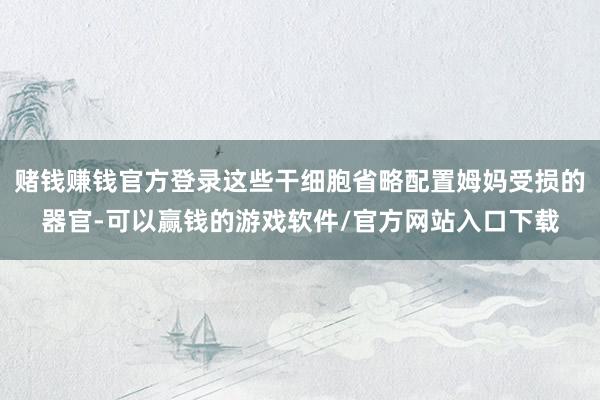 赌钱赚钱官方登录这些干细胞省略配置姆妈受损的器官-可以赢钱的游戏软件/官方网站入口下载