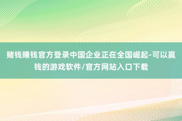 赌钱赚钱官方登录中国企业正在全国崛起-可以赢钱的游戏软件/官方网站入口下载