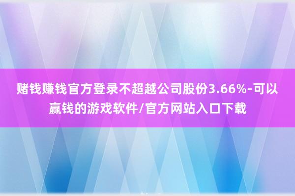 赌钱赚钱官方登录不超越公司股份3.66%-可以赢钱的游戏软件/官方网站入口下载