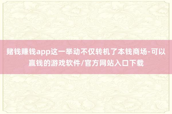 赌钱赚钱app这一举动不仅转机了本钱商场-可以赢钱的游戏软件/官方网站入口下载