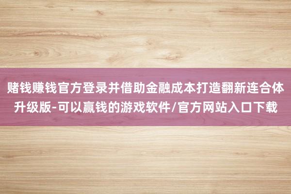 赌钱赚钱官方登录并借助金融成本打造翻新连合体升级版-可以赢钱的游戏软件/官方网站入口下载