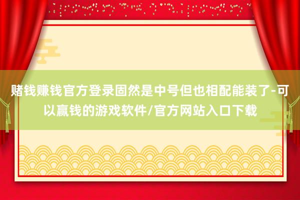 赌钱赚钱官方登录固然是中号但也相配能装了-可以赢钱的游戏软件/官方网站入口下载