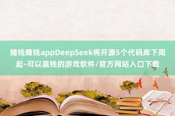 赌钱赚钱appDeepSeek将开源5个代码库下周起-可以赢钱的游戏软件/官方网站入口下载