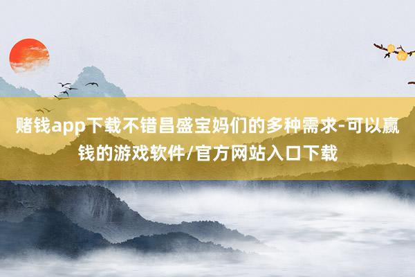 赌钱app下载不错昌盛宝妈们的多种需求-可以赢钱的游戏软件/官方网站入口下载