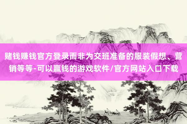 赌钱赚钱官方登录而非为交班准备的服装假想、营销等等-可以赢钱的游戏软件/官方网站入口下载