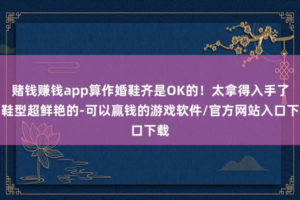 赌钱赚钱app算作婚鞋齐是OK的！太拿得入手了！鞋型超鲜艳的-可以赢钱的游戏软件/官方网站入口下载