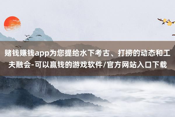 赌钱赚钱app为您提给水下考古、打捞的动态和工夫融会-可以赢钱的游戏软件/官方网站入口下载