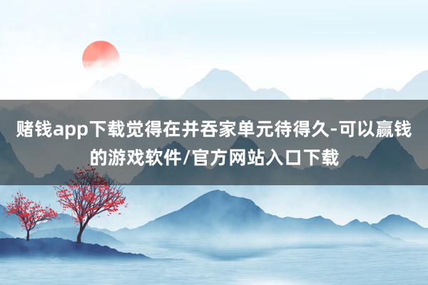 赌钱app下载觉得在并吞家单元待得久-可以赢钱的游戏软件/官方网站入口下载