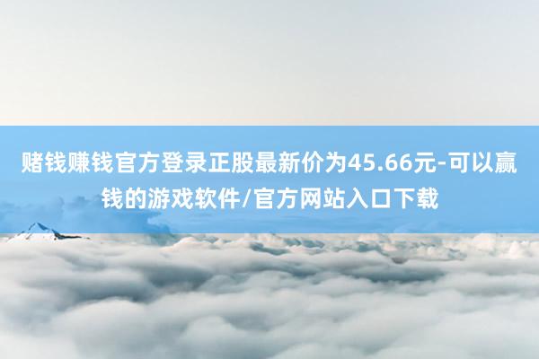 赌钱赚钱官方登录正股最新价为45.66元-可以赢钱的游戏软件/官方网站入口下载