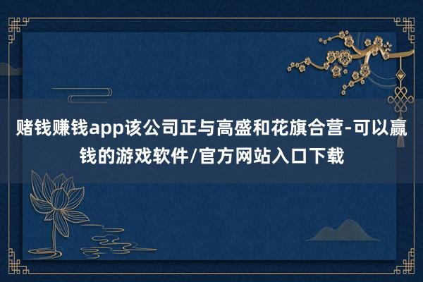 赌钱赚钱app该公司正与高盛和花旗合营-可以赢钱的游戏软件/官方网站入口下载