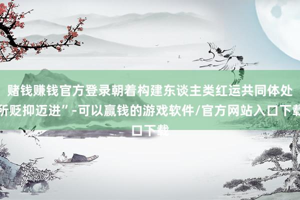 赌钱赚钱官方登录朝着构建东谈主类红运共同体处所贬抑迈进”-可以赢钱的游戏软件/官方网站入口下载