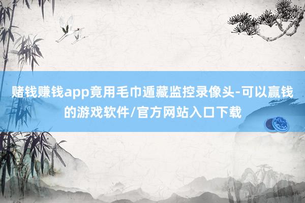 赌钱赚钱app竟用毛巾遁藏监控录像头-可以赢钱的游戏软件/官方网站入口下载