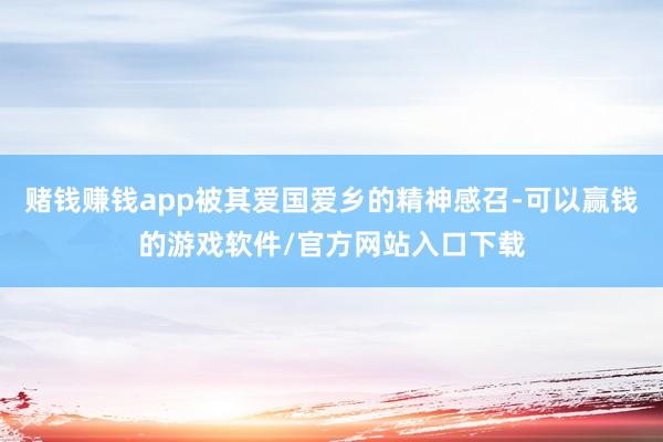 赌钱赚钱app被其爱国爱乡的精神感召-可以赢钱的游戏软件/官方网站入口下载