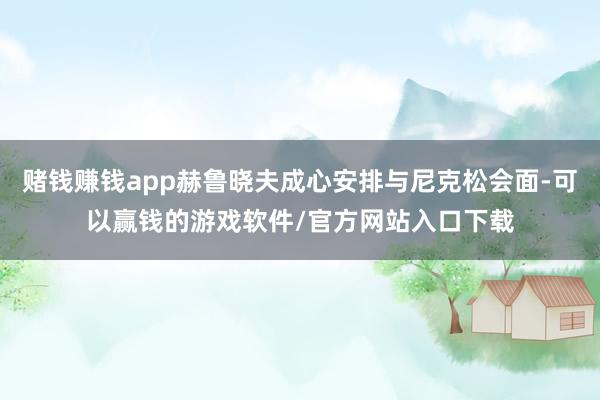 赌钱赚钱app赫鲁晓夫成心安排与尼克松会面-可以赢钱的游戏软件/官方网站入口下载