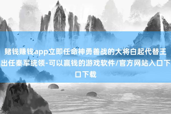 赌钱赚钱app立即任命神勇善战的大将白起代替王乾出任秦军统领-可以赢钱的游戏软件/官方网站入口下载