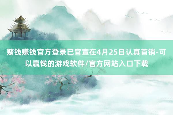 赌钱赚钱官方登录已官宣在4月25日认真首销-可以赢钱的游戏软件/官方网站入口下载