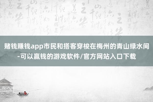 赌钱赚钱app市民和搭客穿梭在梅州的青山绿水间-可以赢钱的游戏软件/官方网站入口下载