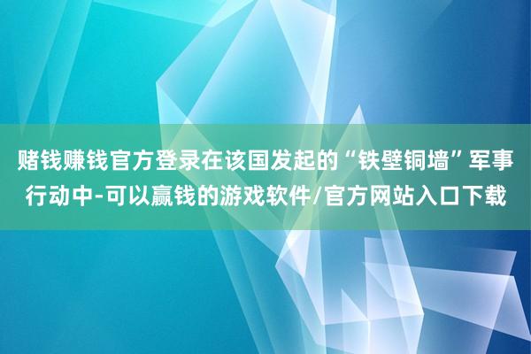 赌钱赚钱官方登录在该国发起的“铁壁铜墙”军事行动中-可以赢钱的游戏软件/官方网站入口下载