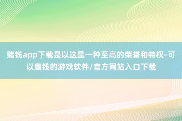赌钱app下载是以这是一种至高的荣誉和特权-可以赢钱的游戏软件/官方网站入口下载