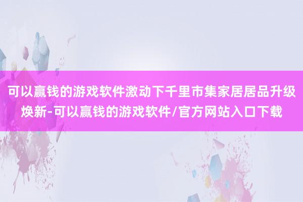 可以赢钱的游戏软件激动下千里市集家居居品升级焕新-可以赢钱的游戏软件/官方网站入口下载