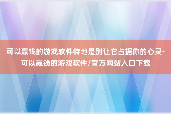可以赢钱的游戏软件特地是别让它占据你的心灵-可以赢钱的游戏软件/官方网站入口下载