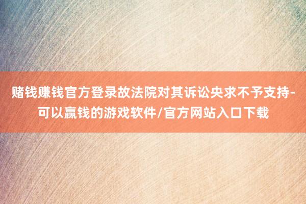 赌钱赚钱官方登录故法院对其诉讼央求不予支持-可以赢钱的游戏软件/官方网站入口下载