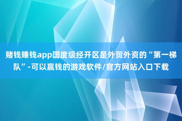 赌钱赚钱app国度级经开区是外贸外资的“第一梯队”-可以赢钱的游戏软件/官方网站入口下载