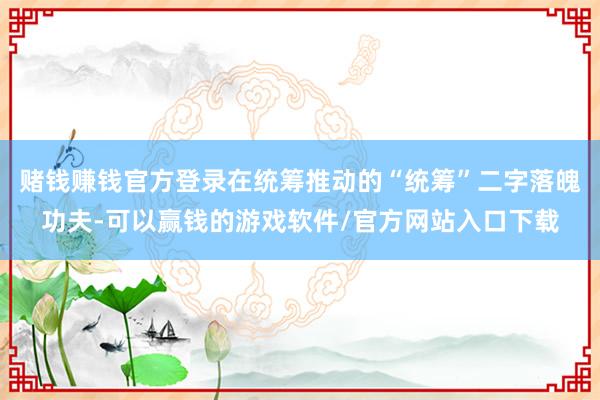 赌钱赚钱官方登录在统筹推动的“统筹”二字落魄功夫-可以赢钱的游戏软件/官方网站入口下载