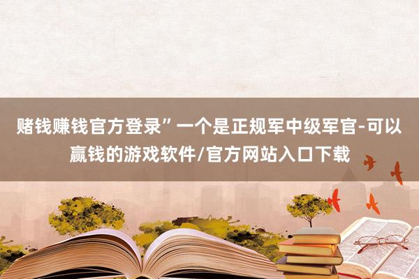 赌钱赚钱官方登录”一个是正规军中级军官-可以赢钱的游戏软件/官方网站入口下载