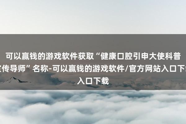 可以赢钱的游戏软件获取“健康口腔引申大使科普宣传导师”名称-可以赢钱的游戏软件/官方网站入口下载