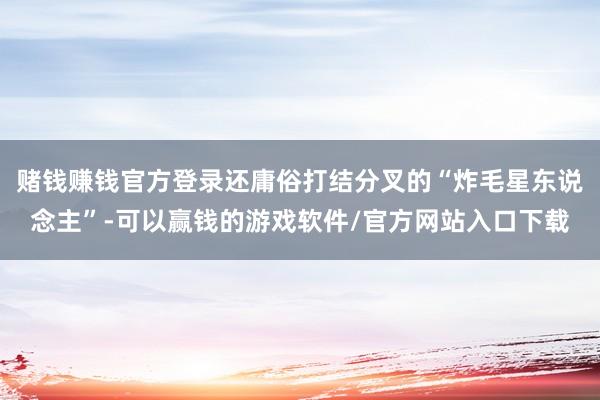 赌钱赚钱官方登录还庸俗打结分叉的“炸毛星东说念主”-可以赢钱的游戏软件/官方网站入口下载