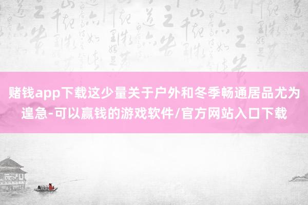 赌钱app下载这少量关于户外和冬季畅通居品尤为遑急-可以赢钱的游戏软件/官方网站入口下载