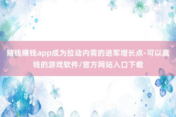 赌钱赚钱app成为拉动内需的进军增长点-可以赢钱的游戏软件/官方网站入口下载