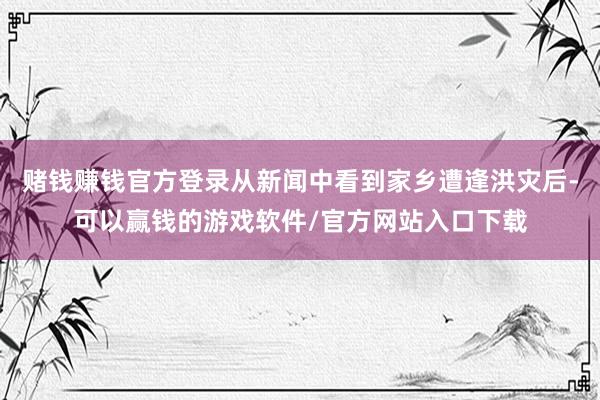 赌钱赚钱官方登录从新闻中看到家乡遭逢洪灾后-可以赢钱的游戏软件/官方网站入口下载