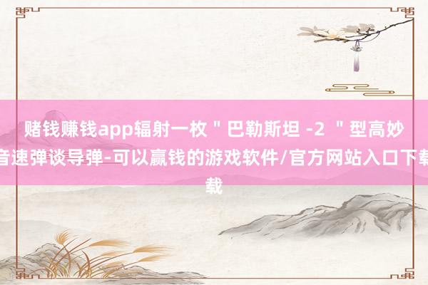 赌钱赚钱app辐射一枚＂巴勒斯坦 -2 ＂型高妙音速弹谈导弹-可以赢钱的游戏软件/官方网站入口下载