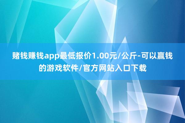 赌钱赚钱app最低报价1.00元/公斤-可以赢钱的游戏软件/官方网站入口下载